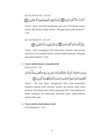 Q.S Asy-Syu’ara (26 : 123-124)
Artinya : Kaum 'Aad telah mendustakan para rasul. (123) Ketika saudara
mereka Hud berkata kepada mereka: "Mengapa kamu tidak bertakwa?”
(124)
Q.S Ash-Shaffat (37 : 123-124)
Artinya : Dan sesungguhnya Ilyas benar-benar termasuk salah seorang
rasul-rasul. (123) (ingatlah) ketika ia berkata kepada kaumnya: "Mengapa
kamu tidak bertakwa?” (124)
2. Taqwa adalah pakaian yang paling baik
Q.S Al-A’raf (7 : 26)
Artinya : Hai anak Adam, sesungguhnya Kami telah menurunkan
kepadamu pakaian untuk menutup 'auratmu dan pakaian indah untuk
perhiasan. Dan pakaian takwa itulah yang paling baik. Yang demikian itu
adalah sebahagian dari tanda-tanda kekuasaan Allah, mudah-mudahan
mereka selalu ingat.
3. Taqwa adalah sebaik-baiknya bekal
Q.S Al-Baqarah (2 : 197)
9
 