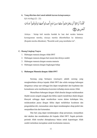 6. Yang diterima dari amal adalah karena ketaqwaannya
Q.S Al-Hajj (22 : 22)
Artinya : Setiap kali mereka hendak ke luar dari neraka lantaran
kesengsaraan mereka, niscaya mereka dikembalikan ke dalamnya.
(Kepada mereka dikatakan), "Rasailah azab yang membakar ini".
C. Ruang Lingkup Taqwa
1. Hubungan manusia dengan Allah SWT
2. Hubungan manusia dengan hati nurani dan dirinya sendiri
3. Hubungan manusia dengan sesama manusia
4. Hubungan manusia dengan lingkungan hidup
1. Hubungan Manusia dengan Allah SWT
Seorang yang bertaqwa (muttaqin) adalah seorang yang
menghambakan dirinya kepada Allah SWT dan selalu menjaga hubungan
dengannya setiap saat sehingga kita dapat menghindari dari kejahatan dan
kemunkaran serta membuatnya konsisten terhadap aturan-aturan Allah.
Memelihara hubungan dengan Allah dimulai dengan melaksanakan
ibadah secara sunguh-sungguh dan ikhlas seperti mendirikan shalat dengan
khusyuk sehingga dapat memberikan warna dalam kehidupan kita,
melaksanakan puasa dengan ikhlas dapat melahirkan kesabaran dan
pengendalian diri, menunaikan zakat dapat mendatangkan sikap peduli dan
menjauhkan kita dari ketamakan.
Dan hati yang dapat mendatangkan sikap persamaan, menjauhkan
dari takabur dan mendekatkan diri kepada Allah SWT. Segala perintah-
perintah Allah tersebut ditetapkannya bukan untuk kepentingan Allah
sendiri melainkan merupakan untuk keselamatan manusia.
11
 