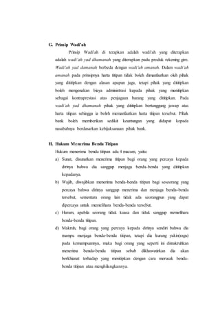 G. Prinsip Wadi’ah
Prinsip Wadi’ah di terapkan adalah wadi’ah yang diterapkan
adalah wadi’ah yad dhamanah yang diterapkan pada produk rekening giro.
Wadi’ah yad damanah berbeda dengan wadi’ah amanah. Dalam wadi’ah
amanah pada prinsipnya harta titipan tidak boleh dimanfaatkan oleh pihak
yang dititipkan dengan alasan apapun juga, tetapi pihak yang dititipkan
boleh mengenakan biaya administrasi kepada pihak yang menitipkan
sebagai kontraprestasi atas penjagaan barang yang dititipkan. Pada
wadi’ah yad dhamanah pihak yang dititipkan bertanggung jawap atas
harta titipan sehingga ia boleh memanfaatkan harta titipan tersebut. Pihak
bank boleh memberikan sedikit keuntungan yang didapat kepada
nasabahnya berdasarkan kebijaksanaan pihak bank.
H. Hukum Menerima Benda Titipan
Hukum menerima benda titipan ada 4 macam, yaitu:
a) Sunat, disunatkan menerima titipan bagi orang yang percaya kepada
dirinya bahwa dia sanggup menjaga benda-benda yang dititipkan
kepadanya.
b) Wajib, diwajibkan menerima benda-benda titipan bagi seseorang yang
percaya bahwa dirinya sanggup menerima dan menjaga benda-benda
tersebut, sementara orang lain tidak ada seorangpun yang dapat
dipercaya untuk memelihara benda-benda tersebut.
c) Haram, apabila seorang tidak kuasa dan tidak sanggup memelihara
benda-benda titipan.
d) Makruh, bagi orang yang percaya kepada dirinya sendiri bahwa dia
mampu menjaga benda-benda titipan, tetapi dia kurang yakin(ragu)
pada kemampuannya, maka bagi orang yang seperti ini dimakruhkan
menerima benda-benda titipan sebab dikhawatirkan dia akan
berkhianat terhadap yang menitipkan dengan cara merusak benda-
benda titipan atau menghilangkannya.
 