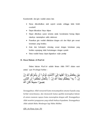 Karakteristik dari giro wadiah antara lain:
 Harus dikembalikan utuh seperti semula sehingga tidak boleh
overdarft
 Dapat dikenakan biaya titipan
 Dapat diberikan syarat tertentu untuk keselamatan barang titipan
misalnya menetapkan saldo minimum
 Penarikan giro wadiah dilakukan dengan cek dan bilyet giro sesuai
ketentuan yang berlaku.
 Jenis dan kelompok rekening sesuai dengan ketentuan yang
berlaku sepanjang tidak bertentangan dengan syariah
 Dana wadiah hanya dapat digunakan seijin penitip
D. Dasar Hukum Al-Wadi’ah
Dalam hukum Wadi’ah adalah firman Allah SWT dalam surat
annisa’ ayat 58 sebagai berikut :
ِ‫ن‬َّ ‫ٱ‬‫ّلل‬ َ‫َه‬ ‫ٱ‬َ‫أ‬ْ‫م‬ْ‫ر‬ْ‫ك‬َ‫م‬‫ّلل‬ْ ‫أ‬‫ّلل‬‫ن‬ ‫ٱ‬ُ‫دَؤ‬ُّ‫ّلل‬‫ا‬ْ۟ ‫ٱ‬‫ْل‬‫أ‬َ‫ّلل‬ َ‫ّلل‬‫ك‬‫ّلل‬ َ َ ‫ٱ‬ََِ‫ّلل‬ ‫ْل‬ٰٓ ‫أ‬‫ّلل‬‫ه‬‫ْل‬‫ل‬َ‫ه‬‫ّلل‬‫ن‬ ‫ؤ‬‫ّلل‬‫إ‬‫ْل‬ٰٓ ‫ّلل‬َ ‫أ‬َْ۟‫ك‬‫ّلل‬‫م‬‫ّلل‬‫م‬ ‫ٱ‬‫ّلل‬‫أ‬َْ‫ّلل‬َ
‫ٱ‬‫ْل‬‫أن‬َ َ ‫أ‬‫ّلل‬‫ن‬ ‫ٱ‬ُ‫َؤ‬ْ‫ك‬ْ‫م‬َ‫م‬‫ّلل‬۟ ‫ٱ‬‫ْل‬‫َٱ‬ُّ‫ّلل‬ََ ‫ل‬‫ْل‬َ ‫ٱ‬ ‫ٱ‬َ‫أ‬‫ْل‬ٰٓ ‫ٱ‬‫ّلل‬ َ‫َه‬ ‫أ‬َ‫ك‬‫ْل‬َ‫ْل‬ ‫أ‬ْ‫م‬ْ‫ظ‬‫ْل‬َ‫ّلل‬ْ ِِ‫ْل‬ِ‫ْل‬َ ‫ٱ‬ ‫ٱ‬َ‫أ‬‫ْل‬ٰٓ
‫ٱ‬‫ّلل‬ َ‫َه‬ ‫ٱ‬‫ّلل‬‫أأ‬‫ّلل‬‫م‬ ‫أ‬َ‫م‬َْ‫ْل‬‫ك‬‫ّلل‬‫ا‬ ‫ب‬ َ‫ِص‬‫ر‬ً‫ا‬
Sesungguhnya Allah menyuruh kamu menyampaikan amanat kepada yang
berhak menerimanya, dan (menyuruh kamu) apabila menetapkan hukum
di antara manusia supaya kamu menetapkan dengan adil. Sesungguhnya
Allah memberi pengajaran yang sebaik-baiknya kepadamu. Sesungguhnya
Allah adalah Maha Mendengar lagi Maha Melihat.
(QS: An-Nisaa Ayat: 58)
 
