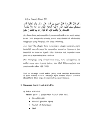 – Q.S. Al Baqarah (2) ayat 283:
‫و‬‫ِإ‬ً ُ‫ب‬‫ُت‬‫م‬ ً‫إ‬ ُ‫ى‬ً‫س‬ ً‫ت‬ ‫ر‬‫ص‬ً‫و‬ً‫ل‬ ‫م‬ً ًَ ُ‫ى‬ُ‫و‬‫ا‬ُ ‫ن‬َّ ً‫ت‬ ً ًَِ ُ‫ن‬ًٌ‫م‬ ‫ق‬ًُْ‫و‬ُ‫و‬ٌَُِ ‫ق‬‫ِن‬ً ‫ص‬ً‫م‬ َِ
ُ‫ب‬‫و‬ُُُ‫و‬ُ ً‫إ‬ ً‫ض‬ ً‫ت‬ َُِ‫ا‬ًُ ً ‫د‬ ‫ب‬ ‫ل‬ِ‫و‬ًُِ‫س‬ ً‫ت‬ ًَُ‫و‬ً ًًَِِ ً ُُ‫إ‬ َُ‫ب‬ ‫ي‬‫ت‬ِ‫بس‬ ‫د‬‫ه‬ً ُُِ ً‫م‬ َِ‫ال‬ُ ً‫ا‬ ‫ى‬ُ ُ‫ال‬ُ ً‫ا‬
‫ق‬‫ى‬ِ ًَ ً‫ون‬ُ ًُُ ً‫إ‬ ًُِ‫ا‬ ُ ‫د‬ ‫ب‬ ً‫ت‬ َُُ‫و‬ُ ًِ ‫ق‬‫ى‬َ‫ل‬ َُِ ًٌ‫م‬ ًِ ُُُ‫و‬ُ ًَ ًًَ‫ت‬ ًًَ‫ه‬ًِ ِ‫م‬‫بس‬
Jika kamu dalam perjalanan (dan bermu’amalah tidak secara tunai) sedang
kamu tidak memperolah seorang penulis, maka hendaklah ada barang
tanggungan yang dipegang (oleh yang berpiutang).
Akan tetapi jika sebagian kamu mempercayai sebagian yang lain, maka
hendaklah yang dipercayai itu menunaikan amanatnya (hutangnya) dan
hendaklah ia bertakwa kepada Allah Rabb-nya; dan janganlah kamu
(para saksi) menyembunyikan kesaksian.
Dan barangsiapa yang menyembunyikannya, maka sesungguhnya ia
adalah orang yang berdosa hatinya; dan Allah Mahamengetahui apa
yang kamu kerjakan. (QS. 2:283)
Wadi’ah hukumnya adalah mubah (boleh) untuk mencapai kemaslahatan
di dunia, bahkan Wadi’ah hukumnya dapat berubah menjadi Mandhub
(disunahkan) dalam rangka tolong menolong sesame manusia.
E. Rukun dan Syarat-Syarat Al-Wadi’ah
a) Rukun Al-Wadi’ah
Menurut pasal 413 ayat (1) rukun Wadi’ah terdiri atas :
 Muwaddi (penitip)
 Mustauda (penerima titipan)
 Wadi’ah bih (harta titipan)
 Akad
 