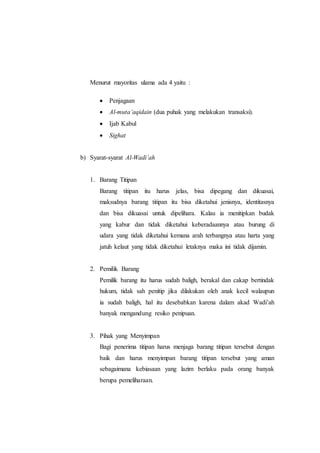 Menurut mayoritas ulama ada 4 yaitu :
 Penjagaan
 Al-muta’aqidain (dua puhak yang melakukan transaksi).
 Ijab Kabul
 Sighat
b) Syarat-syarat Al-Wadi’ah
1. Barang Titipan
Barang titipan itu harus jelas, bisa dipegang dan dikuasai,
maksudnya barang titipan itu bisa diketahui jenisnya, identitasnya
dan bisa dikuasai untuk dipelihara. Kalau ia menitipkan budak
yang kabur dan tidak diketahui keberadaannya atau burung di
udara yang tidak diketahui kemana arah terbangnya atau harta yang
jatuh kelaut yang tidak diketahui letaknya maka ini tidak dijamin.
2. Pemilik Barang
Pemilik barang itu harus sudah baligh, berakal dan cakap bertindak
hukum, tidak sah penitip jika dilakukan oleh anak kecil walaupun
ia sudah baligh, hal itu desebabkan karena dalam akad Wadi’ah
banyak mengandung resiko penipuan.
3. Pihak yang Menyimpan
Bagi penerima titipan harus menjaga barang titipan tersebut dengan
baik dan harus menyimpan barang titipan tersebut yang aman
sebagaimana kebiasaan yang lazim berlaku pada orang banyak
berupa pemeliharaan.
 