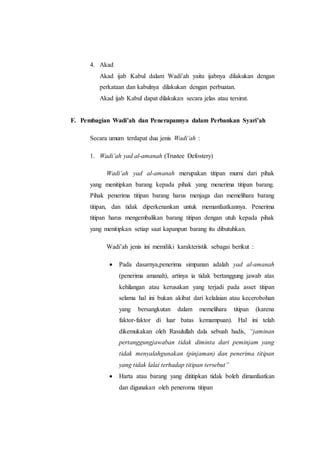 4. Akad
Akad ijab Kabul dalam Wadi’ah yaitu ijabnya dilakukan dengan
perkataan dan kabulnya dilakukan dengan perbuatan.
Akad ijab Kabul dapat dilakukan secara jelas atau tersirat.
F. Pembagian Wadi’ah dan Penerapannya dalam Perbankan Syari’ah
Secara umum terdapat dua jenis Wadi’ah :
1. Wadi’ah yad al-amanah (Trustee Defostery)
Wadi’ah yad al-amanah merupakan titipan murni dari pihak
yang menitipkan barang kepada pihak yang menerima titipan barang.
Pihak penerima titipan barang harus menjaga dan memelihara barang
titipan, dan tidak diperkenankan untuk memanfaatkannya. Penerima
titipan harus mengembalikan barang titipan dengan utuh kepada pihak
yang menitipkan setiap saat kapanpun barang itu dibutuhkan.
Wadi’ah jenis ini memiliki karakteristik sebagai berikut :
 Pada dasarnya,penerima simpanan adalah yad al-amanah
(penerima amanah), artinya ia tidak bertanggung jawab atas
kehilangan atau kerusakan yang terjadi pada asset titipan
selama hal ini bukan akibat dari kelalaian atau kecerobohan
yang bersangkutan dalam memelihara titipan (karena
faktor-faktor di luar batas kemampuan). Hal ini telah
dikemukakan oleh Rasulullah dala sebuah hadis, “jaminan
pertanggungjawaban tidak diminta dari peminjam yang
tidak menyalahgunakan (pinjaman) dan penerima titipan
yang tidak lalai terhadap titipan tersebut”
 Harta atau barang yang dititipkan tidak boleh dimanfaatkan
dan digunakan oleh peneroma titipan
 