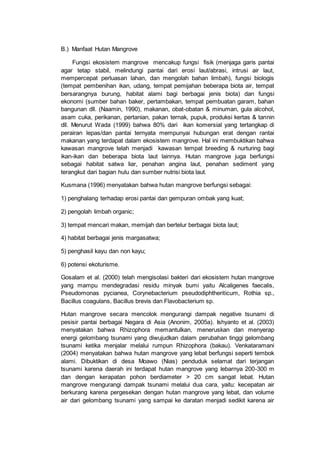 B.) Manfaat Hutan Mangrove
Fungsi ekosistem mangrove mencakup fungsi fisik (menjaga garis pantai
agar tetap stabil, melindungi pantai dari erosi laut/abrasi, intrusi air laut,
mempercepat perluasan lahan, dan mengolah bahan limbah), fungsi biologis
(tempat pembenihan ikan, udang, tempat pemijahan beberapa biota air, tempat
bersarangnya burung, habitat alami bagi berbagai jenis biota) dan fungsi
ekonomi (sumber bahan baker, pertambakan, tempat pembuatan garam, bahan
bangunan dll. (Naamin, 1990), makanan, obat-obatan & minuman, gula alcohol,
asam cuka, perikanan, pertanian, pakan ternak, pupuk, produksi kertas & tannin
dll. Menurut Wada (1999) bahwa 80% dari ikan komersial yang tertangkap di
perairan lepas/dan pantai ternyata mempunyai hubungan erat dengan rantai
makanan yang terdapat dalam ekosistem mangrove. Hal ini membuktikan bahwa
kawasan mangrove telah menjadi kawasan tempat breeding & nurturing bagi
ikan-ikan dan beberapa biota laut lainnya. Hutan mangrove juga berfungsi
sebagai habitat satwa liar, penahan angina laut, penahan sediment yang
terangkut dari bagian hulu dan sumber nutrisi biota laut.
Kusmana (1996) menyatakan bahwa hutan mangrove berfungsi sebagai:
1) penghalang terhadap erosi pantai dan gempuran ombak yang kuat;
2) pengolah limbah organic;
3) tempat mencari makan, memijah dan bertelur berbagai biota laut;
4) habitat berbagai jenis margasatwa;
5) penghasil kayu dan non kayu;
6) potensi ekoturisme.
Gosalam et al. (2000) telah mengisolasi bakteri dari ekosistem hutan mangrove
yang mampu mendegradasi residu minyak bumi yaitu Alcaligenes faecalis,
Pseudomonas pycianea, Corynebacterium pseudodiphtheriticum, Rothia sp.,
Bacillus coagulans, Bacillus brevis dan Flavobacterium sp.
Hutan mangrove secara mencolok mengurangi dampak negative tsunami di
pesisir pantai berbagai Negara di Asia (Anonim, 2005a). Ishyanto et al. (2003)
menyatakan bahwa Rhizophora memantulkan, meneruskan dan menyerap
energi gelombang tsunami yang diwujudkan dalam perubahan tinggi gelombang
tsunami ketika menjalar melalui rumpun Rhizophora (bakau). Venkataramani
(2004) menyatakan bahwa hutan mangrove yang lebat berfungsi seperti tembok
alami. Dibuktikan di desa Moawo (Nias) penduduk selamat dari terjangan
tsunami karena daerah ini terdapat hutan mangrove yang lebarnya 200-300 m
dan dengan kerapatan pohon berdiameter > 20 cm sangat lebat. Hutan
mangrove mengurangi dampak tsunami melalui dua cara, yaitu: kecepatan air
berkurang karena pergesekan dengan hutan mangrove yang lebat, dan volume
air dari gelombang tsunami yang sampai ke daratan menjadi sedikit karena air
 