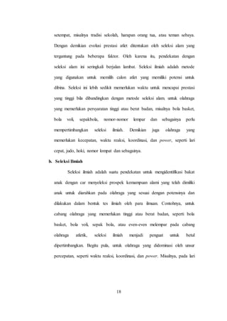 18
setempat, misalnya tradisi sekolah, harapan orang tua, atau teman sebaya.
Dengan demikian evolusi prestasi atlet ditentukan oleh seleksi alam yang
tergantung pada beberapa faktor. Oleh karena itu, pendekatan dengan
seleksi alam ini seringkali berjalan lambat. Seleksi ilmiah adalah metode
yang digunakan untuk memilih calon atlet yang memiliki potensi untuk
dibina. Seleksi ini lebih sedikit memerlukan waktu untuk mencapai prestasi
yang tinggi bila dibandingkan dengan metode seleksi alam. untuk olahraga
yang memerlukan persyaratan tinggi atau berat badan, misalnya bola basket,
bola voli, sepakbola, nomor-nomor lempar dan sebagainya perlu
mempertimbangkan seleksi ilmiah. Demikian juga olahraga yang
memerlukan kecepatan, waktu reaksi, koordinasi, dan power, seperti lari
cepat, judo, hoki, nomor lompat dan sebagainya.
b. Seleksi Ilmiah
Seleksi ilmiah adalah suatu pendekatan untuk mengidentifikasi bakat
anak dengan car menyeleksi prospek kemampuan alami yang telah dimiliki
anak untuk diarahkan pada olahraga yang sesuai dengan potensinya dan
dilakukan dalam bentuk tes ilmiah oleh para ilmuan. Contohnya, untuk
cabang olahraga yang memerlukan tinggi atau berat badan, seperti bola
basket, bola voli, sepak bola, atau even-even melempar pada cabang
olahraga atletik, seleksi ilmiah menjadi penguat untuk betul
dipertimbangkan. Begitu pula, untuk olahraga yang didominasi oleh unsur
percepatan, seperti waktu reaksi, koordinasi, dan power. Misalnya, pada lari
 