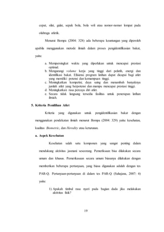 19
cepat, silat, gulat, sepak bola, bola voli atau nomor-nomor lompat pada
olahraga atletik.
Menurut Bompa (2004: 328) ada beberapa keuntungan yang diperoleh
apabila menggunakan metode ilmiah dalam proses pengidentifikasian bakat,
yaitu:
a. Mempersingkat waktu yang diperlukan untuk mencapai prestasi
optimal.
b. Mengurangi volume kerja yang tinggi dari pelatih, energi dan
identifikasi bakat. Efisiensi program latihan dapat dicapai bagi atlet
yang memiliki potensi dan kemampuan tinggi.
c. Meningkatkan kompetisi, daya saing dan menambah banyaknya
jumlah atlet yang berpotensi dan mampu mencapai prestasi tinggi.
d. Meningkatkan rasa percaya diri atlet.
e. Secara tidak langsung tersedia fasilitas untuk penerapan latihan
ilmiah.
5. Kriteria Pemilihan Atlet
Kriteria yang digunakan untuk pengidentifikasian bakat dengan
menggunakan pendekatan ilmiah menurut Bompa (2004: 329) yaitu: kesehatan,
kualitas Biometric, dan Heredity atau keturunan.
a. Aspek Kesehatan
Kesehatan salah satu komponen yang sangat penting dalam
mendukung aktivitas jasmani seseorang. Pemeriksaan bisa dilakukan secara
umum dan khusus. Pemerikasaan secara umum biasanya dilakukan dengan
memberikan beberapa pertanyaan, yang biasa digunakan adalah dengan tes
PAR-Q. Pertanyaan-pertanyaan di dalam tes PAR-Q (Suhajana, 2007: 4)
yaitu:
1) Apakah timbul rasa nyeri pada bagian dada jika melakukan
aktivitas fisik?
 