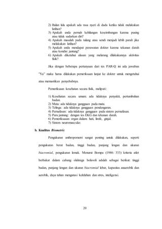 20
2) Bulan lalu apakah ada rasa nyeri di dada ketika tidak melakukan
latihan?
3) Apakah anda pernah kehilangan keseimbangan karena pusing
atau tidak sadarkan diri?
4) Apakah masalah pada tulang atau sendi menjadi lebih parah jika
melakukan latihan?
5) Apakah anda mendapat perawatan dokter karena tekanan darah
atau kondisi jantung?
6) Apakah diketahui alasan yang melarang dilakukannya aktivitas
fisik?
Jika dengan beberapa pertanyaan dari tes PAR-Q ini ada jawaban
”Ya” maka harus dilakukan pemeriksaan lanjut ke dokter untuk mengetahui
atau memastikan penyebabnya.
Pemeriksaan kesehatan secara fisik, meliputi:
1) Kesehatan secara umum: ada tidaknya penyakit, pertumbuhan
badan.
2) Mata: ada tidaknya gangguan pada mata.
3) Telinga: ada tidaknya gangguan pendengaran.
4) Pernafasan: ada tidaknya gangguan pada sistem pernafasan.
5) Paru jantung: dengan tes EKG dan tekanan darah.
6) Pemeriksaaan organ dalam: hati, limfe, ginjal.
7) Sistem neuromuscular.
b. Kualitas Biometric
Pengukuran anthropometri sangat penting untuk dilakukan, seperti
pengukuran berat badan, tinggi badan, panjang lengan dan ukuran
biacromial, pengukuran lemak. Menurut Bompa (1986: 333) kriteria atlet
berbakat dalam cabang olahraga bolavoli adalah sebagai berikut: tinggi
badan, panjang lengan dan ukuran biacromial lebar, kapasitas anaerobik dan
aerobik, daya tahan mengatasi kelelahan dan stres, inteligensi.
 