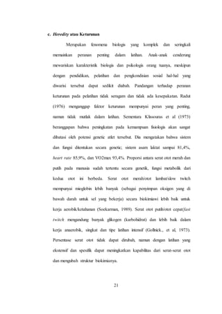21
c. Heredity atau Keturunan
Merupakan fenomena biologis yang komplek dan seringkali
memainkan peranan penting dalam latihan. Anak-anak cenderung
mewariskan karakteristik biologis dan psikologis orang tuanya, meskipun
dengan pendidikan, pelatihan dan pengkondisian sosial hal-hal yang
diwarisi tersebut dapat sedikit diubah. Pandangan terhadap peranan
keturunan pada pelatihan tidak seragam dan tidak ada kesepakatan. Radut
(1976) menganggap faktor keturunan mempunyai peran yang penting,
namun tidak mutlak dalam latihan. Sementara Klissouras et al (1973)
beranggapan bahwa peningkatan pada kemampuan fisiologis akan sangat
dibatasi oleh potensi genetic atlet tersebut. Dia mengatakan bahwa sistem
dan fungsi ditentukan secara genetic; sistem asam laktat sampai 81,4%,
heart rate 85,9%, dan VO2max 93,4%. Proporsi antara serat otot merah dan
putih pada manusia sudah tertentu secara genetik, fungsi metabolik dari
kedua otot ini berbeda. Serat otot merah/otot lambat/slow twitch
mempunyai mioglobin lebih banyak (sebagai penyimpan oksigen yang di
bawah darah untuk sel yang bekerja) secara biokimiawi lebih baik untuk
kerja aerobik/ketahanan (Soekarman, 1989). Serat otot putih/otot cepat/fast
twitch mengandung banyak glikogen (karbohidrat) dan lebih baik dalam
kerja anaerobik, singkat dan tipe latihan intensif (Gollnick., et al, 1973).
Persentase serat otot tidak dapat dirubah, namun dengan latihan yang
ekstensif dan spesifik dapat meningkatkan kapabilitas dari serat-serat otot
dan mengubah struktur biokimianya.
 