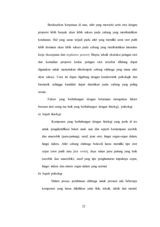 22
Berdasarkan kenyataan di atas, atlet yang mewarisi serta otot dengan
proporsi lebih banyak akan lebih sukses pada cabang yang membutuhkan
ketahanan. Hal yang sama terjadi pada atlet yang memiliki serat otot putih
lebih dominan akan lebih sukses pada cabang yang membutuhkan intensitas
kerja (kecepatan dan explosive power). Biopsi, teknik ekstraksi jaringan otot
dan kemudian proporsi kedua jaringan otot tersebut dihitung dapat
digunakan untuk menentukan dikelompok cabang olahraga yang mana atlet
akan sukses. Cara ini dapat digabung dengan karakteristik psikologik dan
biometrik sehingga kandidat dapat diarahkan pada cabang yang paling
sesuai.
Faktor yang berhubungan dengan keturunan merupakan faktor
bawaan dari orang tua baik yang berhubungan dengan fisiologi, psikologi.
a) Aspek fisiologi
Komponen yang berhubungan dengan fisiologi yang perlu di tes
untuk pengidentifikasi bakat anak usia dini seperti kemampuan aerobik
dan anaerobik (paru-jantung), saraf, jenis otot, fungsi organ-organ dalam,
fungsi indera. Atlet cabang olahraga bolavoli harus memiliki tipe otot
cepat (otot putih atau fast twist), daya tahan paru jantung yang baik
(aerobik dan anaerobik), saraf yang tipe penghantaran impulsnya cepat,
fungsi indera dan sistem organ dalam yang normal.
b) Aspek psikologi
Dalam proses pembinaan olahraga untuk prestasi ada beberapa
komponen yang harus dilatihkan yaitu fisik, teknik, taktik dan mental.
 