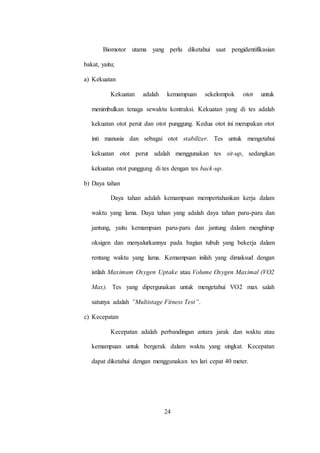 24
Biomotor utama yang perlu diketahui saat pengidentifikasian
bakat, yaitu;
a) Kekuatan
Kekuatan adalah kemampuan sekelompok otot untuk
menimbulkan tenaga sewaktu kontraksi. Kekuatan yang di tes adalah
kekuatan otot perut dan otot punggung. Kedua otot ini merupakan otot
inti manusia dan sebagai otot stabilizer. Tes untuk mengetahui
kekuatan otot perut adalah menggunakan tes sit-up, sedangkan
kekuatan otot punggung di tes dengan tes back-up.
b) Daya tahan
Daya tahan adalah kemampuan mempertahankan kerja dalam
waktu yang lama. Daya tahan yang adalah daya tahan paru-paru dan
jantung, yaitu kemampuan paru-paru dan jantung dalam menghirup
oksigen dan menyalurkannya pada bagian tubuh yang bekerja dalam
rentang waktu yang lama. Kemampuan inilah yang dimaksud dengan
istilah Maximum Oxygen Uptake atau Volume Oxygen Maximal (VO2
Max). Tes yang dipergunakan untuk mengetahui VO2 max salah
satunya adalah ”Multistage Fitness Test”.
c) Kecepatan
Kecepatan adalah perbandingan antara jarak dan waktu atau
kemampuan untuk bergerak dalam waktu yang singkat. Kecepatan
dapat diketahui dengan menggunakan tes lari cepat 40 meter.
 