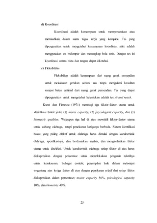 25
d) Koordinasi
Koordinasi adalah kemampuan untuk mempersatukan atau
memisahkan dalam suatu tugas kerja yang komplek. Tes yang
dipergunakan untuk mengetahui kemampuan koordinasi atlet adalah
menggunakan tes melempar dan menangkap bola tenis. Dengan tes ini
koordinasi antara mata dan tangan dapat diketahui.
e) Fleksibilitas
Fleksibilitas adalah kemampuan dari ruang gerak persendian
untuk melakukan gerakan secara luas tanpa mengalami kesulitan
sampai batas optimal dari ruang gerak persendian. Tes yang dapat
dipergunakan untuk mengetahui kelentukan adalah tes sit and reach.
Kunst dan Florescu (1971) membagi tiga faktor-faktor utama untuk
identifikasi bakat yaitu; (1) motor capacity, (2) psycological capacity, dan (3)
biometric qualities. Walaupun tiga hal di atas mewakili faktor-faktor utama
untuk cabang olahraga, tetapi penekanan ketiganya berbeda. Sistem identifikasi
bakat yang paling efektif untuk olahraga harus dimulai dengan karakteristik
olahraga, spesifikasinya, dan berdasarkan analisis, dan mengisolasikan faktor
utama untuk diseleksi. Untuk karakteristik olahraga setiap faktor di atas harus
diekspresikan dengan persentase untuk merefleksikan pengaruh relatifnya
untuk kesuksesan. Sebagai contoh; penampilan baik dalam melompat
tergantung atas ketiga faktor di atas dengan penekanan relatif dari setiap faktor
diekspresikan dalam persentase; motor capacity 50%, psicological capacity
10%, dan biometric 40%.
 