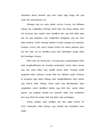 27
menemukan ukuran biometrik yang nyata sangat tinggi dengan atlet yang
masuk final pada kejuaraan top.
Hubungan yang erat antara pelatih, spesialis training, dan ahli/ilmuan
olahraga bisa menghasilkan beberapa model untuk tiap cabang olahraga. Hasil
dari kerjasama akan menjadi sistem identifikasi atlet yang lebih ilmiah untuk
atlet elit yang dampaknya akan menghasilkan peningkatan yang luar biasa
dalam performa. Ketika teknologi mutakhir di dalam pengujian dan memonitor
kemajuan training atlet seperti menjadi konstan dan adanya gambaran dasar
dari atlet dunia saat ini, identifikasi bakat harus diperhatikan sebagai atribut
dari kepentingan bersama.
Bakat anak ada dimana-mana, seseorang hanya mengembangkan makna
untuk mengidentifikasinya dan kemudian memunculkan mereka dalam rencana
yang baik dalam latihan yang memiliki metode ilmiah. Walaupun pelatih
mengetahui bahwa keharusan tersebut tidak bisa dilakukan sendiri. Pekerjaan
ini merupakan tugas ilmuan olahraga untuk mengidentifikasikan bakat individu
yang direkrut untuk olahraga. Hanya usaha yang dikombinasikan dapat
menghasilkan criteria identifikasi individu yang lebih baik, metode latihan
superior, dan pengujian mutakhir dan memonitor latihan akan memberikan
hasil yang efektif dan menjadi lebih baik dalam setiap pertandingan.
Kriteria penilaian untuk pemilihan atlet bibit unggul menurut M.
Yusuf Hadisasmita dalam bukunya yang berjudul ilmu Kepelatihan Dasar
adalah:
 