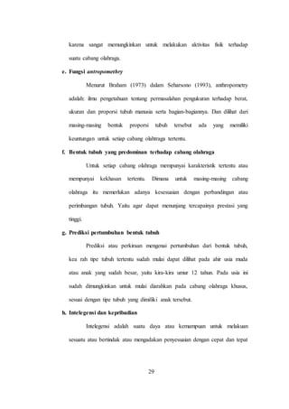 29
karena sangat memungkinkan untuk melakukan aktivitas fisik terhadap
suatu cabang olahraga.
e. Fungsi antropomethry
Menurut Braham (1973) dalam Seharsono (1993), anthropometry
adalah: ilmu pengetahuan tentang permasalahan pengukuran terhadap berat,
ukuran dan proporsi tubuh manusia serta bagian-bagiannya. Dan dilihat dari
masing-masing bentuk proporsi tubuh tersebut ada yang memiliki
keuntungan untuk setiap cabang olahtraga tertentu.
f. Bentuk tubuh yang predominan terhadap cabang olahraga
Untuk setiap cabang olahraga mempunyai karakteristik tertentu atau
mempunyai kekhasan tertentu. Dimana untuk masing-masing cabang
olahraga itu memerlukan adanya kesesuaian dengan perbandingan atau
perimbangan tubuh. Yaitu agar dapat menunjang tercapainya prestasi yang
tinggi.
g. Prediksi pertumbuhan bentuk tubuh
Prediksi atau perkiraan mengenai pertumbuhan dari bentuk tubuh,
kea rah tipe tubuh tertentu sudah mulai dapat dilihat pada ahir usia muda
atau anak yang sudah besar, yaitu kira-kira umur 12 tahun. Pada usia ini
sudah dimungkinkan untuk mulai diarahkan pada cabang olahraga khusus,
sesuai dengan tipe tubuh yang dimiliki anak tersebut.
h. Intelegensi dan kepribadian
Intelegensi adalah suatu daya atau kemampuan untuk melakuan
sesuatu atau bertindak atau mengadakan penyesuaian dengan cepat dan tepat
 