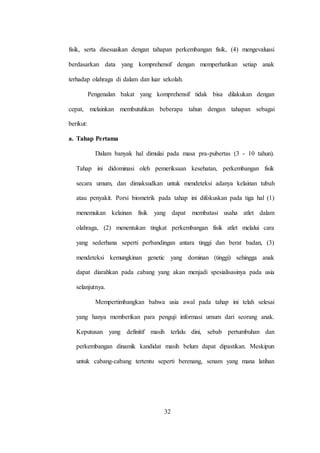 32
fisik, serta disesuaikan dengan tahapan perkembangan fisik, (4) mengevaluasi
berdasarkan data yang komprehensif dengan memperhatikan setiap anak
terhadap olahraga di dalam dan luar sekolah.
Pengenalan bakat yang komprehensif tidak bisa dilakukan dengan
cepat, melainkan membutuhkan beberapa tahun dengan tahapan sebagai
berikut:
a. Tahap Pertama
Dalam banyak hal dimulai pada masa pra-pubertas (3 - 10 tahun).
Tahap ini didominasi oleh pemeriksaan kesehatan, perkembangan fisik
secara umum, dan dimaksudkan untuk mendeteksi adanya kelainan tubuh
atau penyakit. Porsi biometrik pada tahap ini difokuskan pada tiga hal (1)
menemukan kelainan fisik yang dapat membatasi usaha atlet dalam
olahraga, (2) menentukan tingkat perkembangan fisik atlet melalui cara
yang sederhana seperti perbandingan antara tinggi dan berat badan, (3)
mendeteksi kemungkinan genetic yang dominan (tinggi) sehingga anak
dapat diarahkan pada cabang yang akan menjadi spesialisasinya pada usia
selanjutnya.
Mempertimbangkan bahwa usia awal pada tahap ini telah selesai
yang hanya memberikan para penguji informasi umum dari seorang anak.
Keputusan yang definitif masih terlalu dini, sebab pertumbuhan dan
perkembangan dinamik kandidat masih belum dapat dipastikan. Meskipun
untuk cabang-cabang tertentu seperti berenang, senam yang mana latihan
 