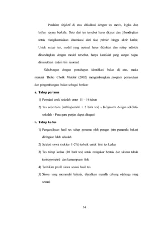 34
Penilaian objektif di atas difasilitasi dengan tes medis, logika dan
latihan secara berkala. Data dari tes tersebut harus dicatat dan dibandingkan
untuk mengillustrasikan dinamisasi dari fase primari hingga akhir karier.
Untuk setiap tes, model yang optimal harus didirikan dan setiap individu
dibandingkan dengan model tersebut, hanya kandidat yang sangat bagus
dimasukkan dalam tim nasional.
Sehubungan dengan pentahapan identifikasi bakat di atas, maka
menurut Thoho Cholik Mutohir (2002) mengembangkan program pemanduan
dan pengembangan bakat sebagai berikut:
a. Tahap pertama
1) Populasi anak sekolah umur 11 – 16 tahun
2) Tes sederhana (anthropometri + 2 butir tes) - Kerjasama dengan sekolah-
sekolah - Para guru penjas dapat ditugasi
b. Tahap kedua
1) Penganalisaan hasil tes tahap pertama oleh petugas (tim pemandu bakat)
di tingkat klub sekolah
2) Seleksi siswa (sekitar 1-2%) terbaik untuk ikut tes kedua
3) Tes tahap kedua (10 butir tes) untuk mengukur bentuk dan ukuran tubuh
(antropometri) dan kemampuan fisik
4) Tentukan profil siswa sesuai hasil tes
5) Siswa yang memenuhi kriteria, diarahkan memilih cabang olahraga yang
sesuai
 