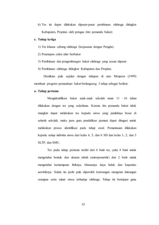 35
6) Tes ini dapat dilakukan dipusat-pusat pembinaan olahraga ditingkat
Kabupaten, Propinsi oleh petugas (tim pemandu bakat)
c. Tahap ketiga
1) Tes khusus cabang olahraga (kerjasama dengan Pengda)
2) Penetapan calon atlet berbakat
3) Pembinaan dan pengembangan bakat olahraga yang sesuai dipusat
4) Pembinaan olahraga ditingkat Kabupaten dan Propinsi.
Demikian pula sejalan dengan tahapan di atas Menpora (1999)
membuat program pemanduan bakat berlangsung 3 tahap sebagai berikut:
a. Tahap pertama
Mengidentifikasi bakat anak-anak sekolah umur 11 –16 tahun
dilakukan dengan tes yang sederhana. Karena tim pemandu bakat tidak
mungkin dapat melakukan tes kepada siswa yang jumlahnya besar di
seluruh sekolah, maka para guru pendidikan jasmani dapat ditugasi untuk
melakukan proses identifikasi pada tahap awal. Pemantauan dilakukan
kepada setiap individu siswa dari kelas 4, 5, dan 6 SD dan kelas 1, 2, dan 3
SLTP, dan SMU.
Tes pada tahap pertama terdiri dari 6 butir tes, yaitu 4 butir untuk
mengetahui bentuk dan ukuran tubuh (antropometrik) dan 2 butir untuk
mengetahui kemampuan fisiknya, khususnya daya ledak dan kapasitas
aerobiknya. Selain itu perlu pula diperoleh keterangan mengenai dukungan
orangtua serta minat siswa terhadap olahraga. Tahap ini bertujuan guna
 