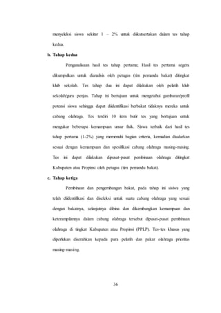 36
menyeleksi siswa sekitar 1 – 2% untuk diikutsertakan dalam tes tahap
kedua.
b. Tahap kedua
Penganalisaan hasil tes tahap pertama; Hasil tes pertama segera
dikumpulkan untuk dianalisis oleh petugas (tim pemandu bakat) ditingkat
klub sekolah. Tes tahap dua ini dapat dilakukan oleh pelatih klub
sekolah/guru penjas. Tahap ini bertujuan untuk mengetahui gambaran/profil
potensi siswa sehingga dapat diidentifikasi berbakat tidaknya mereka untuk
cabang olahraga. Tes terdiri 10 item butir tes yang bertujuan untuk
mengukur beberapa kemampuan unsur fisik. Siswa terbaik dari hasil tes
tahap pertama (1-2%) yang memenuhi bagian criteria, kemudian disalurkan
sesuai dengan kemampuan dan spesifikasi cabang olahraga masing-masing.
Tes ini dapat dilakukan dipusat-pusat pembinaan olahraga ditingkat
Kabupaten atau Propinsi oleh petugas (tim pemandu bakat).
c. Tahap ketiga
Pembinaan dan pengembangan bakat, pada tahap ini sisiwa yang
telah diidentifikasi dan diseleksi untuk suatu cabang olahraga yang sesuai
dengan bakatnya, selanjutnya dibina dan dikembangkan kemampuan dan
keterampilannya dalam cabang olahraga tersebut dipusat-pusat pembinaan
olahraga di tingkat Kabupaten atau Propinsi (PPLP). Tes-tes khusus yang
diperlukan diserahkan kepada para pelatih dan pakar olahraga prioritas
masing-masing.
 