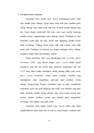37
7. Test Sport Search Australia
Pemanduan bakat metode Sport Search berpandangan bahwa setiap
anak memiliki bakat olahraga. Artinya bahwa setiap anak dapat diarahkan pada
cabang olahraga yang paling cocok bagi anak di antara cabang olahraga yang
ada. Sesuai dengan karakteristik fisik anak, maka anak tersebut cenderung
memiliki potensi mengembangkan bakat olahraga tertentu. Paradigma ini akan
berdampak positif pada diri anak, karena anak dipandang memiliki potensi
untuk berolahraga. Olahraga bukan hanya milik anak tertentu, tetapi milik
semua anak. Paradigma ini berkaitan erat dengan pandangan bahwa olahraga
merupakan bagian hidup dan kebutuhan manusia.
Model pemanduan bakat yang dikembangkan oleh Australian Sports
Commision (ASC) yang dikenal dengan sports search adalah sebuah
pendekatan yang unik dan inovatif untuk membantu mengarahkan anak usia
11-15 tahun dalam rangka menentukan cabang olahraga pilihan yang sesuai.
Sports search merupakan sebuah paket komputer interaktif yang
memungkinkan untuk mengarahkan anak-anak pada spesifikasi cabang
olahraga masing-masing. Program pemanduan bakat ini dapat menunjukkan
kemampuan gerak dan profil kebugaran atlet (anak) serta informasi yang tepat
untuk membantu memilih cabang olahraga yang sesuai dengan potensi anak
tersebut. Dengan demikian seorang guru (pelatih) dapat mengarahkan
kesenangan anak didiknya yang lebih positif.
Pemanduan bakat dengan metode Sport Search adalah suatu model
pengidentifikasian bakat terdiri dari 10 butir tes yang bertujuan membantu anak
 