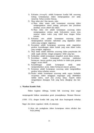 11
1) Kekuatan (strength), adalah komponen kondisi fisik seseorang
tentang kemampuanya dalam mempergunakan otot untuk
menerima beban sewaktu bekerja.
2) Daya tahan ada 2 dua macam, yaitu:
a) Daya tahan umum yaitu kemampuan seseorang dalam
mempergunakan sistem jantung, paru-paru dan peredaran
darahnya secara efektif dan efisien.
b) Daya tahan otot adalah kemampuan seseorang dalam
mempergunakan ototnya untuk berkontraksi secara terus
menerus dalam waktu yang relatif lama dengan beban
tertentu.
3) Kekuatan otot adalah kemampuan seseorang dalam
mempergunakan kekuatan maksimum yang digunakan dalam
waktu yang sesingkat singkatnya.
4) Kecepatan adalah kemampuan seseorang untuk mngerjakan
gerakan keseimbangan dalam bentuk yang sama dalam waktu
yang sesingkat singkatnya.
5) Daya lentur adalah efektivitas seseorang dalam penyelesaian diri
untuk segala aktivitas dengan penguuran tubuh yang luas.
6) Kelincahan adalah kemampuan mengubah posisi diarea tertentu.
7) Koordinasi adalah kemampuan seseorang melakukan
bermacam- macam gerakan yang berbeda ke dalam pola gerakan
tunggal secara efektif.
8) Keseimbangan adalah kemampuan tubuh untuk
mempertahankan posisi, dalam bermacam-macam gerakan.
9) Ketepatan adalah kemampuan seseorang untuk mengendalikan
gerakan bebas terhadap sasaran.
10) Reaksi adalah kemampuan seseorang untuk segera bertindak
secepatnya dalam menggapai rangsangan yang ditimbulkan
melalui indera, saraf atau feeling lainya. Seperti dalam
mengantisipasi datangnya bola yang harus ditangkap dan lain-
lain.
c. Manfaat Kondisi Fisik
Dalam kegiatan olahraga, kondisi fisik seseorang akan sangat
mempengaruhi bahkan menentukan gerak penampilannya. Menurut Harsono
(1988: 153), dengan kondisi fisik yang baik akan berpengaruh terhadap
fungsi dan sistem organisasi tubuh, di antaranya:
1) Akan ada peningkatan dalam kemampuan sistem sirkulasi dan
kerja jantung.
 