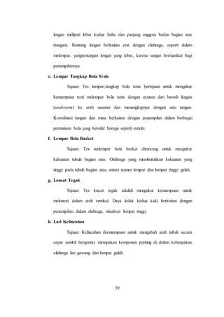 39
lengan meliputi lebar kedua bahu dan panjang anggota badan bagian atas
(tangan). Rentang lengan berkaitan erat dengan olahraga, seperti dalam
melempar, yangrentangan lengan yang lebar, karena sangat bermanfaat bagi
penampilannya.
e. Lempar Tangkap Bola Tenis
Tujuan: Tes lempar-tangkap bola tenis bertujuan untuk mengukur
kemampuan testi melempar bola tenis dengan ayunan dari bawah lengan
(underarm) ke arah sasaran dan menangkapnya dengan satu tangan.
Koordinasi tangan dan mata berkaitan dengan penampilan dalam berbagai
permainan bola yang bersifat beregu seperti estafet.
f. Lempar Bola Basket
Tujuan: Tes melempar bola basket dirancang untuk mengukur
kekuatan tubuh bagian atas. Olahraga yang membutuhkan kekuatan yang
tinggi pada tubuh bagian atas, antara nomor lempar dan lompat tinggi galah.
g. Loncat Tegak
Tujuan: Tes loncat tegak adalah mengukur kemampuan untuk
meloncat dalam arah vertikal. Daya ledak kedua kaki berkaitan dengan
penampilan dalam olahraga, misalnya lompat tinggi.
h. Lari Kelincahan
Tujuan: Kelincahan (kemampuan untuk mengubah arah tubuh secara
cepat sambil bergerak) merupakan komponen penting di dalam kebanyakan
olahraga lari gawang dan lompat galah.
 