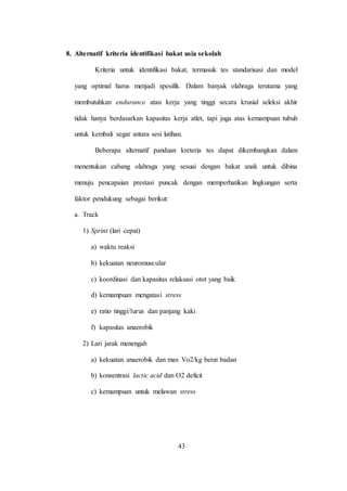 43
8. Alternatif kriteria identifikasi bakat usia sekolah
Kriteria untuk identifikasi bakat, termasuk tes standarisasi dan model
yang optimal harus menjadi spesifik. Dalam banyak olahraga terutama yang
membutuhkan endurance atau kerja yang tinggi secara krusial seleksi akhir
tidak hanya berdasarkan kapasitas kerja atlet, tapi juga atas kemampuan tubuh
untuk kembali segar antara sesi latihan.
Beberapa alternatif panduan kreteria tes dapat dikembangkan dalam
menentukan cabang olahraga yang sesuai dengan bakat anak untuk dibina
menuju pencapaian prestasi puncak dengan memperhatikan lingkungan serta
faktor pendukung sebagai berikut:
a. Track
1) Sprint (lari cepat)
a) waktu reaksi
b) kekuatan neuromuscular
c) koordinasi dan kapasitas relaksasi otot yang baik
d) kemampuan mengatasi stress
e) ratio tinggi/lurus dan panjang kaki
f) kapasitas anaerobik
2) Lari jarak menengah
a) kekuatan anaerobik dan max Vo2/kg berat badan
b) konsentrasi lactic acid dan O2 deficit
c) kemampuan untuk melawan stress
 
