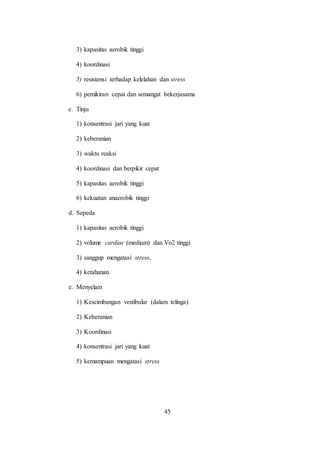 45
3) kapasitas aerobik tinggi
4) koordinasi
5) resistensi terhadap kelelahan dan stress
6) pemikiran cepat dan semangat bekerjasama
c. Tinju
1) konsentrasi jari yang kuat
2) keberanian
3) waktu reaksi
4) koordinasi dan berpikir cepat
5) kapasitas aerobik tinggi
6) kekuatan anaerobik tinggi
d. Sepeda
1) kapasitas aerobik tinggi
2) volume cardiac (medium) dan Vo2 tinggi
3) sanggup mengatasi stress,
4) ketahanan.
e. Menyelam
1) Keseimbangan vestibular (dalam telinga)
2) Keberanian
3) Koordinasi
4) konsentrasi jari yang kuat
5) kemampuan mengatasi stress
 