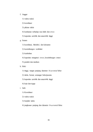 46
f. Anggar
1) waktu reaksi
2) koordinasi
3) pikiran taktis
4) ketahanan terhadap rasa lelah dan stress
5) kapasitas aerobik dan anaerobik tinggi
g. Senam
1) koordinasi, fleksibel, dan kekuatan
2) keseimbangan vestibular
3) ketabahan
4) kapasitas mengatasi stress, keseimbangan emosi
5) pendek dan medium
h. Hoki
1) tinggi, tangan panjang diameter bi-acromial lebar
2) taktis, berani, semangat bekerjasama
3) kapasitas aerobik dan anaerobik tinggi
4) kuat dan tegap
i. Judo
1) Koordinasi
2) waktu reaksi
3) berpikir taktis
4) jangkauan panjang dan diameter bi-acromial lebar.
 