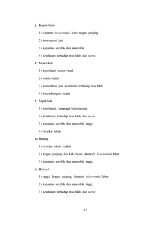 47
j. Kayak-kano
1) diameter bi-acromial lebar tangan panjang
2) konsentrasi jari
3) kapasitas aerobik dan anaerobik
4) ketahanan terhadap rasa lelah dan stress.
k. Menembak
1) koordinasi motor visual
2) waktu reaksi
3) konsentrasi jari, ketahanan terhadap rasa lelah
4) keseimbangan emosi.
l. Sepakbola
1) koordinasi, semangat bekerjasama
2) ketahanan terhadap rasa lelah dan stress
3) kapasitas aerobik dan anaerobik tinggi
4) berpikir taktis.
m. Renang
1) densitas tubuh rendah
2) lengan panjang dan kaki besar, diameter bi-acromial lebar
3) kapasitas aerobik dan anaerobik tinggi.
n. Bolavoli
1) tinggi, lengan panjang, diamater bi-acromial lebar
2) kapasitas aerobik dan anaerobik tinggi
3) ketahanan terhadap rasa lelah dan stress
 