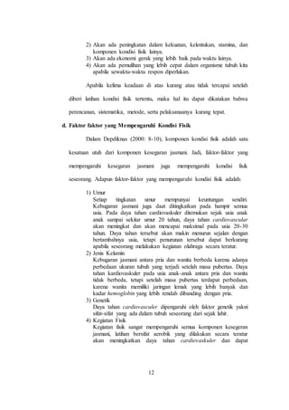 12
2) Akan ada peningkatan dalam kekuatan, kelentukan, stamina, dan
komponen kondisi fisik lainya.
3) Akan ada ekonomi gerak yang lebih baik pada waktu lainya.
4) Akan ada pemulihan yang lebih cepat dalam organisme tubuh kita
apabila sewaktu-waktu respon diperlukan.
Apabila kelima keadaan di atas kurang atau tidak tercapai setelah
diberi latihan kondisi fisik tertentu, maka hal itu dapat dikatakan bahwa
perencanan, sistematika, metode, serta pelaksanaanya kurang tepat.
d. Faktor faktor yang Mempengaruhi Kondisi Fisik
Dalam Depdiknas (2000: 8-10), komponen kondisi fisik adalah satu
kesatuan utuh dari komponen kesegaran jasmani. Jadi, faktor-faktor yang
mempengaruhi kesegaran jasmani juga mempengaruhi kondisi fisik
seseorang. Adapun faktor-faktor yang mempengaruhi kondisi fisik adalah:
1) Umur
Setiap tingkatan umur mempunyai keuntungan sendiri.
Kebugaran jasmani juga daat ditingkatkan pada hampir semua
usia. Pada daya tahan cardiovaskuler ditemukan sejak usia anak
anak sampai sekitar umur 20 tahun, daya tahan cardiovascular
akan meningkat dan akan mencapai maksimal pada usia 20-30
tahun. Daya tahan tersebut akan makin menurun sejalan dengan
bertambahnya usia, tetapi penurunan tersebut dapat berkurang
apabila seseorang melakukan kegiatan olahraga secara teratur.
2) Jenis Kelamin
Kebugaran jasmani antara pria dan wanita berbeda karena adanya
perbedaan ukuran tubuh yang terjadi setelah masa pubertas. Daya
tahan kardiovaskuler pada usia anak-anak antara pria dan wanita
tidak berbeda, tetapi setelah masa pubertas terdapat perbedaan,
karena wanita memiliki jaringan lemak yang lebih banyak dan
kadar hemoglobin yang lebih rendah dibanding dengan pria.
3) Genetik
Daya tahan cardiovasculer dipengaruhi oleh faktor genetik yakni
sifat-sifat yang ada dalam tubuh seseorang dari sejak lahir.
4) Kegiatan Fisik
Kegiatan fisik sangat mempengaruhi semua komponen kesegeran
jasmani, latihan bersifat aerobik yang dilakukan secara teratur
akan meningkatkan daya tahan cardiovaskuler dan dapat
 