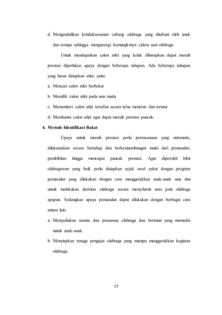 15
d. Mengendalikan ketidaksesuaian cabang olahraga yang ditekuni oleh anak
dan remaja sehingga mengurangi kemungkinan cidera saat olahraga.
Untuk mendapatkan calon atlet yang kelak diharapkan dapat meraih
prestasi diperlukan upaya dengan beberapa tahapan. Ada beberapa tahapan
yang harus disiapkan atlet, yaitu:
a. Mencari calon atlet berbakat
b. Memilih calon atlet pada usia muda
c. Memonitori calon atlet tersebut secara terus menerus dan teratur
d. Membantu calon atlet agar dapat meraih prestasi puncak.
4. Metode Identifikasi Bakat
Upaya untuk meraih prestasi perlu perencanaan yang sistematis,
dilaksanakan secara bertahap dan berkesinambungan mulai dari pemasalan,
pembibitan hingga mencapai puncak prestasi. Agar diperoleh bibit
olahragawan yang baik perlu disiapkan sejak awal yakni dengan program
pemasalan yang dilakukan dengan cara menggerakkan anak-anak usia dini
untuk melakukan aktivitas olahraga secara menyeluruh atau jenis olahraga
apapun. Sedangkan upaya pemasalan dapat dilakukan dengan berbagai cara
antara lain:
a. Menyediakan sarana dan prasarana olahraga dan bermain yang memadai
untuk anak-anak.
b. Menyiapkan tenaga pengajar olahraga yang mampu menggerakkan kegiatan
olahraga.
 