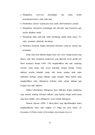 16
c. Mengadakan even-even pertandingan atau dalam bentuk
permainanpermainan untuk anak-anak.
d. Memberikan motivasi kepada para siswa untuk aktif beraktivitas jasmani.
e. Mengadakan demonstrasi pertandingan dari atlet-atlet yang berprestasi agar
mereka dijadikan model.
f. Merangsang minat anak-anak untuk berolahraga melalui media massa, TV,
video, permainan elektronik dan lainnya.
g. Melakukan kerjasama dengan masyarakat khususnya orang tua, sponsor dan
pemerintah.
Setiap anak pasti dibekali dengan bakat atau talent sebagai potensi yang
dibawa sejak lahir, merupakan pembawaan yang diperoleh secara genetik dari
faktor keturunan. Bompa (1986: 330) mengidentifikasi sifat anak cenderung
mewarisi orang tuanya baik secara psikologis maupun biologis. Namun
indikator tersebut belumlah cukup, oleh karena tuntutan untuk dapat
melakukan berbagai cabang olahraga sangat beragam. Maka kriteria untuk
mengidentifikasi calon olahragawan berbakat setiap cabang olahraga juga
beragam atau multi indikator.
Indikasi keberbakatan olahragawan harus dilakukan dengan pengukuran
yang objektif, terhadap beberapa indikator yang diyakini sebagai modal utama
yang harus dimiliki calon olahragawan sesuai cabang olahraganya.
Menurut Harsono (2000: 7) faktor-faktor yang dipertimbangkan dalam
pengidentifikasian bakat anak meliputi: (1) Tinggi dan berat badan, (2)
Kecepatan, (3) Waktu reaksi, (4) Koordinasi dan kekuatan (power).
 