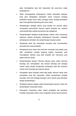 15
pada meningkatnya daya beli masyarakat dan penurunan angka
pengangguran;
 Dalam menanggulangi pengangguran melalui penyediaan lapangan
kerja perlu ditingkatkan keterkaitan antara kurikulum lembaga
pendidikan dengan dunia usaha, sehingga lulusan lembaga pendidikan
lebih memungkinkan ditampung oleh dunia usaha;
 Menghilangkan berbagai distorsi yang bersifat non ekonomi dalam
mewujudkan pertumbuhan ekonomi seperti pungutan liar, birokrasi
yang berbelit-belit, praktek premanisme dan sebagainya;
 Mengembangkan kebijakan pengembangan wilayah untuk mendukung
pelayanan meliputi percepatan pembangunan kelurahan, revitalisasi
pembangunan perkotaan dan pengembangan kawasan pesisir;
 Memperluas basis dan kesempatan berusaha serta menumbuhkan
wirausaha baru yang kompetitif;
 Memperkuat peran usaha mikro kecil dan menengah serta alokasi yang
lebih memberikan manfaat langsung kepada masyarakat serta
meningkatkan aktivitas yang lebih produktif dan menyentuh para
pelaku ekonomi rakyat;
 Mengembangkan jaringan informasi peluang usaha, sistem informasi
teknologi dan meningkatkan nilai tambah teknologi dari berbagai
industri sesuai dengan karakteristik sumberdaya lokal dan struktural
industri kecil menengah dan koperasi daerah;
 Peningkatan akses terhadap modal bagi pelaku ekonomi rakyat serta
peningkatan daya beli masyarakat melalui pembentukan lembaga
keuangan mikro dan lembaga keuangan mikro syariah yang disertakan
dengan pendampingan;
 Revitalisasi koperasi sebagai wadah pemberdayaan ekonomi rakyat dan
pemberdayaan masyarakat miskin;
 Penanganan masyarakat miskin melalui pengkajian dan pemetaan
terhadap masyarakat miskin untuk mengetahui secara akurat kantong-
 