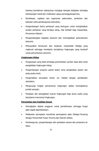 16
kantong kemiskinan selanjutnya mengkaji dampak kebijakan terhadap
ketimpangan sosial dan melakukan upaya penanggulangannya;
 Revitalisasi, replikasi dan regenerasi peternakan, perikanan dan
kelautan serta pembangunan kelurahan;
 Pengembangan bisnis perikanan yang bertujuan untuk menghasilkan
produk perikanan yang berdaya saing, nilai tambah bagi masyarakat,
khususnya nelayan;
 Mengembangkan kegiatan ekonomi dan meningkatkan pertumbuhan
ekonomi;
 Mewujudkan kerukunan dan kesatuan masyarakat Sibolga yang
majemuk sehingga membantu terciptanya lingkungan yang kondusif
untuk pertumbuhan ekonomi;
Lingkungan Hidup
 Pengawasan yang ketat terhadap pemanfaatan sumber daya alam serta
pengelolaan lingkungan hidup;
 Pengembangan program pantai lestari serta pengelolaan pesisir dan
pulau-pulau kecil;
 Pengendalian kerusakan tanah, air, habitat dengan pendekatan
ekosistem;
 Mengurangi tingkat pencemaran lingkungan akibat meningkatnya
jumlah sampah;
 Penataan dan penegakkan hukum lingkungan bagi dunia usaha yang
berpotensi mencemari lingkungan.
Perumahan dan Fasilitas Umum
 Peningkatan alokasi anggaran untuk pemeliharaan sehingga fungsi
jalan dapat dipertahankan;
 Melakukan percepatan koordinasi penanganan jalan Sibolga-Tarutung
dengan Pemerintah Pusat, Provinsi dan Daerah sekitar;
 Pembangunan, pengembangan dan perbaikan sarana dan prasarana air
baku;
 