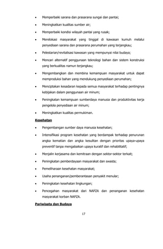 17
 Memperbaiki sarana dan prasarana sungai dan pantai;
 Meningkatkan kualitas sumber air;
 Memperbaiki kondisi wilayah pantai yang rusak;
 Merelokasi masyarakat yang tinggal di kawasan kumuh melalui
penyediaan sarana dan prasarana perumahan yang terjangkau;
 Pelestarian/revitalisasi kawasan yang mempunyai nilai budaya;
 Mencari alternatif penggunaan teknologi bahan dan sistem konstruksi
yang berkualitas namun terjangkau;
 Mengembangkan dan membina kemampuan masyarakat untuk dapat
memproduksi bahan yang mendukung penyediaan perumahan;
 Menciptakan kesadaran kepada semua masyarakat terhadap pentingnya
kebijakan dalam penggunaan air minum;
 Peningkatan kemampuan sumberdaya manusia dan produktivitas kerja
pengelola penyediaan air minum;
 Meningkatkan kualitas permukiman.
Kesehatan
 Pengembangan sumber daya manusia kesehatan;
 Intensifikasi program kesehatan yang berdampak terhadap penurunan
angka kematian dan angka kesulitan dengan prioritas upaya-upaya
preventif tanpa mengabaikan upaya kuratif dan rehabilitatif;
 Menjalin kerjasama dan kemitraan dengan sektor-sektor terkait;
 Peningkatan pemberdayaan masyarakat dan swasta;
 Pemeliharaan kesehatan masyarakat;
 Usaha penanganan/pemberantasan penyakit menular;
 Peningkatan kesehatan lingkungan;
 Pencegahan masyarakat dari NAPZA dan penanganan kesehatan
masyarakat korban NAPZA.
Pariwisata dan Budaya
 