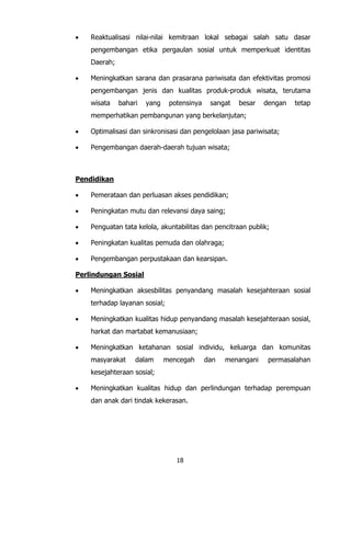 18
 Reaktualisasi nilai-nilai kemitraan lokal sebagai salah satu dasar
pengembangan etika pergaulan sosial untuk memperkuat identitas
Daerah;
 Meningkatkan sarana dan prasarana pariwisata dan efektivitas promosi
pengembangan jenis dan kualitas produk-produk wisata, terutama
wisata bahari yang potensinya sangat besar dengan tetap
memperhatikan pembangunan yang berkelanjutan;
 Optimalisasi dan sinkronisasi dan pengelolaan jasa pariwisata;
 Pengembangan daerah-daerah tujuan wisata;
Pendidikan
 Pemerataan dan perluasan akses pendidikan;
 Peningkatan mutu dan relevansi daya saing;
 Penguatan tata kelola, akuntabilitas dan pencitraan publik;
 Peningkatan kualitas pemuda dan olahraga;
 Pengembangan perpustakaan dan kearsipan.
Perlindungan Sosial
 Meningkatkan aksesbilitas penyandang masalah kesejahteraan sosial
terhadap layanan sosial;
 Meningkatkan kualitas hidup penyandang masalah kesejahteraan sosial,
harkat dan martabat kemanusiaan;
 Meningkatkan ketahanan sosial individu, keluarga dan komunitas
masyarakat dalam mencegah dan menangani permasalahan
kesejahteraan sosial;
 Meningkatkan kualitas hidup dan perlindungan terhadap perempuan
dan anak dari tindak kekerasan.
 