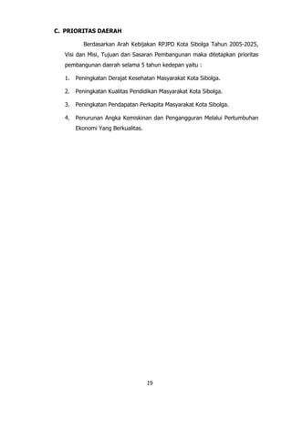 19
C. PRIORITAS DAERAH
Berdasarkan Arah Kebijakan RPJPD Kota Sibolga Tahun 2005-2025,
Visi dan Misi, Tujuan dan Sasaran Pembangunan maka ditetapkan prioritas
pembangunan daerah selama 5 tahun kedepan yaitu :
1. Peningkatan Derajat Kesehatan Masyarakat Kota Sibolga.
2. Peningkatan Kualitas Pendidikan Masyarakat Kota Sibolga.
3. Peningkatan Pendapatan Perkapita Masyarakat Kota Sibolga.
4. Penurunan Angka Kemiskinan dan Pengangguran Melalui Pertumbuhan
Ekonomi Yang Berkualitas.
 