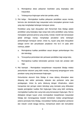 8
b. Meningkatnya akses pelayanan kesehatan yang terjangkau oleh
masyarakat.
c. Terbangunnya lingkungan sehat dan perilaku sehat.
3. Misi ketiga : Meningkatkan kualitas pelayanan pendidikan secara merata,
bermutu dan demokratis bagi masyarakat serta menyiapkan generasi muda
yang siap menghadapi tantangan kemajuan zaman.
Pendidikan yang ingin diwujudkan oleh Pemerintah Kota Sibolga adalah
pendidikan yang terjangkau bagi warga kota serta pendidikan yang mampu
menyiapkan generasi penerus yang cerdas, trampil, mandiri dan berwawasan
global sehingga mampu menghadapi perubahan serta tantangan
perkembangan kemajuan zaman. Untuk itu, tujuan yang akan diwujudkan
sebagai cermin dari penyelesaian perjalanan misi ke-3 ini pada akhir
nantinya, adalah
a. Meningkatnya kualitas pendidikan sesuai dengan perkembangan ilmu
dan teknologi;
b. Terwujudnya pemerataan dan perluasan pendidikan bagi warga kota;
c. Meningkatnya kualitas ketrampilan generasi muda dan prestasi olah
raga.
4. Misi keempat : Meningkatkan kesejahteraan masyarakat Sibolga melalui
pertumbuhan ekonomi yang lebih merata, mengurangi pengangguran serta
penataan ruang yang berwawasan lingkungan.
Pertumbuhan ekonomi Kota Sibolga di masa datang diharapkan akan
ditopang dari sektor pariwisata, kelautan dan perikanan serta jasa
perdagangan. Untuk itu perlu didukung dengan infrastruktur, sistem
transportasi dan jaringan sistem teknologi yang memadai yang difokuskan
kepada peningkatan kualitas fisik lingkungan hidup yang lebih seimbang,
meningkatkan kualitas tata ruang kota yang berwawasan lingkungan. Misi ini
ditetapkan dengan tujuan untuk meningkatkan kesejahteraan masyarakat
Sibolga dan menanggulangi masalah kemiskinan melalui pengembangan
potensi pariwisata Kota Sibolga, menyediakan fasilitas pengolahan perikanan
dan industri rumah tangga lainnya, memperkuat sistem dan kemudahan
 