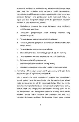 9
akses untuk mendapatkan sembilan barang pokok (sembako) dengan harga
yang stabil dan terjangkau serta mengurangi jumlah pengangguran,
meningkatkan kesejahteraan penyandang masalah sosial melalui pembinaan,
pemberian bantuan, serta pembangunan sosial masyarakat. Untuk itu,
tujuan yang akan diwujudkan sebagai cermin dari penyelesaian perjalanan
misi ke-4 ini pada akhir nantinya, adalah :
a. Meningkatnya prasarana dan sarana transportasi yang mendukung
mobilitas barang dan jasa;
b. Terwujudnya pengembangan sistem teknologi informasi yang
berorientasi global;
c. Tersedianya sarana dan prasarana industri pariwisata;
d. Tersedianya fasilitas pengolahan perikanan dan industri kreatif rumah
tangga lainnya;
e. Tersedianya sarana dan prasarana pemukiman;
f. Meningkatnya kawasan pemukiman yang sehat, rapi dan nyaman;
g. Tertatanya tata ruang yang sesuai dengan topografi Kota Sibolga;
h. Berkurangnya jumlah pengangguran;
i. Meningkatnya kualitas kehidupan keluarga miskin;
j. Meningkatnya pelayanan penyandang masalah kesejahteraan sosial.
5. Misi kelima : Membangun kondisi daerah yang aman, tertib dan damai
dengan menegakkan supremasi hukum dan HAM.
Misi ini dimaksudkan untuk meningkatkan apresiasi dan menghidupkan
kembali budaya masyarakat yang bernilai etika dan estetika tinggi sebagai
modal pembangunan dan jati diri masyarakat Sibolga. Selain itu, misi ini
bermaksud meningkatkan kehidupan bermasyarakat yang harmonis, toleran,
berbudi pekerti luhur sebagai perwujudan dari nilai adiluhung agama dan jati
diri budaya Sibolga serta meningkatkan pelayanan di bidang hukum melalui
advokasi, bantuan hukum terutama bagi perempuan dan anak yang
mengalami kekerasan, pembinaan dan koordinasi dengan aparat penegak
 