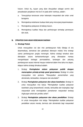 10
hukum. Untuk itu, tujuan yang akan diwujudkan sebagai cermin dari
penyelesaian perjalanan misi ke-5 ini pada akhir nantinya, adalah :
a. Terwujudnya kerukunan antar kelompok masyarakat dan antar umat
beragama
b. Meningkatnya ketahanan budaya lokal yang menunjang kepariwisataan.
c. Meningkatnya pelayanan di bidang hukum.
d. Meningkatnya kualitas hidup dan perlindungan terhadap perempuan
dan anak.
B. STRATEGI DAN ARAH KEBIJAKAN DAERAH
1. Strategi Pokok
Untuk mewujudkan visi dan misi pembangunan Kota Sibolga di era
desentralisasi, demokrasi dan globalisasi ditempuh melalui lima strategi
utama pembangunan jangka menengah. Kelima strategi tersebut akan
diterapkan secara berkesinambungan yang diharapkan mampu
mengantisipasi berbagai permasalahan, tantangan dan peluang
pembangunan secara internal maupun eksternal dalam lima tahun ke depan.
Adapun kelima strategi dimaksud adalah:
1. Strategi Peningkatan sistem pelayanan publik dengan
menerapkan prinsip-prinsip good governance. Strategi ini untuk
mewujudkan misi pertama “Mewujudkan pemerintahan yang
demokratis, berkeadilan, transparan dan akuntabel”.
2. Strategi Peningkatan pelayanan dan akses kesehatan. Strategi ini
untuk mewujudkan misi kedua “Meningkatkan kualitas pelayanan
kesehatan yang komprehensif, merata, berkualitas dan terjangkau bagi
masyarakat serta meningkatkan pemahaman masyarakat tentang
lingkungan sehat dan perilaku sehat”.
3. Strategi Peningkatan pelayanan dan akses pendidikan. Strategi
ini untuk mewujudkan misi ketiga “Meningkatkan kualitas pelayanan
pendidikan secara merata, bermutu dan demokratis bagi masyarakat
 