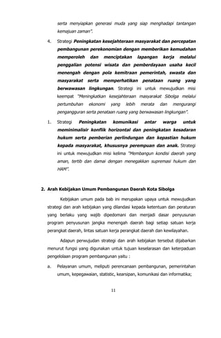 11
serta menyiapkan generasi muda yang siap menghadapi tantangan
kemajuan zaman”.
4. Strategi Peningkatan kesejahteraan masyarakat dan percepatan
pembangunan perekonomian dengan memberikan kemudahan
memperoleh dan menciptakan lapangan kerja melalui
penggalian potensi wisata dan pemberdayaan usaha kecil
menengah dengan pola kemitraan pemerintah, swasta dan
masyarakat serta memperhatikan penataan ruang yang
berwawasan lingkungan. Strategi ini untuk mewujudkan misi
keempat “Meningkatkan kesejahteraan masyarakat Sibolga melalui
pertumbuhan ekonomi yang lebih merata dan mengurangi
pengangguran serta penataan ruang yang berwawasan lingkungan”.
1. Strategi Peningkatan komunikasi antar warga untuk
meminimalisir konflik horizontal dan peningkatan kesadaran
hukum serta pemberian perlindungan dan kepastian hukum
kepada masyarakat, khususnya perempuan dan anak. Strategi
ini untuk mewujudkan misi kelima “Membangun kondisi daerah yang
aman, tertib dan damai dengan menegakkan supremasi hukum dan
HAM”.
2. Arah Kebijakan Umum Pembangunan Daerah Kota Sibolga
Kebijakan umum pada bab ini merupakan upaya untuk mewujudkan
strategi dan arah kebijakan yang dilandasi kepada ketentuan dan peraturan
yang berlaku yang wajib dipedomani dan menjadi dasar penyusunan
program penyusunan jangka menengah daerah bagi setiap satuan kerja
perangkat daerah, lintas satuan kerja perangkat daerah dan kewilayahan.
Adapun perwujudan strategi dan arah kebijakan tersebut dijabarkan
menurut fungsi yang digunakan untuk tujuan keselarasan dan keterpaduan
pengelolaan program pembangunan yaitu :
a. Pelayanan umum, meliputi perencanaan pembangunan, pemerintahan
umum, kepegawaian, statistic, kearsipan, komunikasi dan informatika;
 