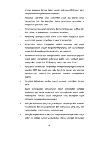 14
jaringan prasarana lainnya dalam konteks pelayanan (Sistranas) yang
menjamin efisiensi pelayanan transportasi;
 Melakukan koordinasi antar pemerintah pusat dan daerah untuk
memperjelas hak dan kewajiban dalam penanganan penyediaan /
pengelolaan prasarana jalan;
 Menumbuhkan sikap profesionalisme dan kemandirian dari institusi dan
SDM bidang penyelenggaraan prasarana transportasi;
 Mendorong keterlibatan peran dunia usaha dalam masyarakat dalam
penyelenggaraan dan penyediaan prasarana transportasi;
 Menyediakan sistem transportasi melalui prasarana yang dapat
mengakses seluruh wilayah dengan tarif terjangkau oleh seluruh lapisan
masyarakat dengan kapasitas dan kualitas yang optimal;
 Mereformasi birokrasi dan memperbaharui sistem penerimaan pegawai
negeri dalam menciptakan pelayanan publik yang kondusif dalam
mewujudkan masyarakat Sibolga yang mempunyai masa depan;
 Menyiapkan infrastruktur yang mampu memperlancar pergerakan faktor
produksi, SDM dan produk dari satu daerah ke daerah lain sehingga
mempermudah produksi dan pemasaran termasuk memperlancar
ekspor;
 Mengatasi kelangkaan sumber energi termasuk kelangkaan tenaga
listrik;
 Dalam meningkatkan kemakmuran, selain peningkatan terhadap
pendapatan per kapita masyarakat perlu meningkatkan angka Indeks
Pembangunan Manusia secara menyeluruh yang diharapkan dapat
membantu mengurangi pengangguran;
 Peningkatan investasi yang mengarah kepada terciptanya iklim investasi
yang kondusif dan dengan peraturan dan perundangan yang jelas, baik
investasi dalam negeri maupun investasi asing;
 Peningkatan pertumbuhan ekonomi yang mampu meningkatkan kinerja
sektor riel sebagai sumber pertumbuhan utama sehingga berdampak
 