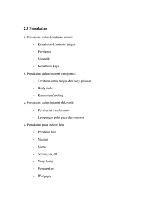 2.3 Pemakaian
a. Pemakaian dalam konstruksi umum:
- Konstruksi-konstruksi ringan
- Perpipaan
- Mekanik
- Konstruksi kayu
b. Pemakaian dalam industri transportasi:
- Terutama untuk rangka dan body pesawat
- Body mobil
- Kanvasrem/kopling
c. Pemakaian dalam industri elektronik:
- Pelat-pelat transformator
- Lempengan pelat pada electromotor
d. Pemakaian pada industri lain
- Peralatan foto
- Mainan
- Mebel
- Sepatu, tas, dll
- Vinyl lantai
- Pengepakan
- Wallpaper
 
