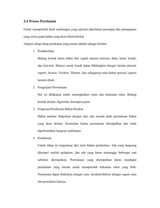 2.4 Proses Perekatan
Untuk memperoleh hasil sambungan yang optimal diperlukan persiapan dan penanganan
yang serius pada bahan yang akan dilem/direkat.
Adapun tahap-tahap perekatan yang umum adalah sebagai berikut:
1. Pembersihan:
Bidang kontak harus bebas dari segala macam kotoran, debu, karat, lemak,
dan lain-lain. Khusus untuk lemak dapat dihilangkan dengan larutan pencair
seperti: Aceton, Trichlor, Thinner, dan sebagainya atau bahan pencuci seperti
larutan alkali.
2. Pengerjaan Permukaan:
Hal ini dilakukan untuk meningkatkan mutu dan kekuatan rekat. Bidang
kontak disikat, digerinda, disemprot pasir.
3. Pelapisan/Pemberian Bahan Perekat
Bahan perekat dilapiskan dengan tipis dan merata pada permukaan bahan
yang akan direkat. Kemudian kedua permukaan ditempelkan dan tidak
diperbolehkan bergeser sedikitpun.
4. Penekanan.
Untuk tahap ini tergantung dari jenis bahan perekatnya. Ada yang langsung
ditempel setelah pelapisan, dan ada yang harus menunggu beberapa saat
sebelum ditempelkan. Permukaan yang ditempelkan harus mendapat
penekanan yang merata untuk memperoleh kekuatan rekat yang baik.
Penekanan dapat dilakukan dengan cara: dicekam/diklem dengan ragum atau
alat pencekam lainnya.
 