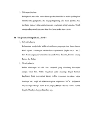 5. Waktu pendinginan
Pada proses perekatan, semua bahan perekat memerlukan waktu pendinginan
tertentu untuk pengikatan. Hal ini juga tergantung jenis bahan perekat. Pada
perekatan panas, waktu pendinginan dan pengikatan saling berkaitan. Untuk
mendapatkan pengikatan yang kuat diperlukan waktu yang cukup.
2.5 Jenis-jenis Sambungan Lem/Adhesive
1. Solvent Adhesive
Bahan dasar lem jenis ini adalah nifroceluloce yang dapat larut dalam larutan
kimia organic. Sambungan setelah dilem, dipress untuk jangka waktu 1 s.d. 3
hari. Nama dagang solvent adhesive adalah: Uhu, Bindulin, Giimmi losung,
Pattex, dan Redux.
2. Mixed Adhesive
Dalam sambungan ini salah satu komponen yang disambung bercampur
dengan bahan lem. Waktu pengerasan dapat dikurangi dengan bantuan
katalisator, Pada temperature kamar, waktu pengerasan memakan waktu
beberapa hari, tetapi bila dipanaskan pada temperature 200
o
C, pengerasan
terjadi hanya beberapa menit. Nama dagang Mixed adhesive adalah: Araldit,
Coctile, Metallon, Denocoll dan lain-lain.
 