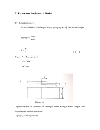 2.7 Perhitungan Sambungan Adhesive
2.7.1 Kekuatan Kohesive
Kekuatan cohesive berhubungan dengan gaya yang bekerja dan luas sambungan.
Luas
Gaya
Tegangan =
A
F
g =τ
( 2 – 1 )
dengan: gτ = Tegangan geser
F = Gaya
A= Luas
Diagram dibawah ini menunjukkan hubungan antara tegangan kohesi dengan lebar
komponen dan panjang sambungan.
l = panjang sambungan (mm)
 