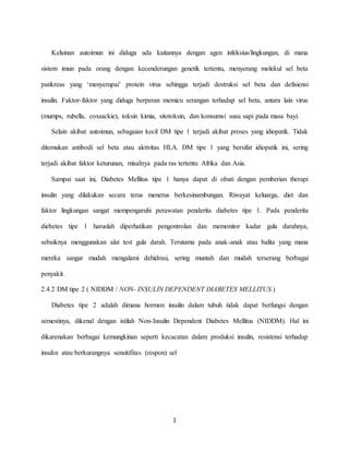 1
Kelainan autoimun ini diduga ada kaitannya dengan agen infeksius/lingkungan, di mana
sistem imun pada orang dengan kecenderungan genetik tertentu, menyerang molekul sel beta
pankreas yang ‘menyerupai’ protein virus sehingga terjadi destruksi sel beta dan defisiensi
insulin. Faktor-faktor yang diduga berperan memicu serangan terhadap sel beta, antara lain virus
(mumps, rubella, coxsackie), toksin kimia, sitotoksin, dan konsumsi susu sapi pada masa bayi.
Selain akibat autoimun, sebagaian kecil DM tipe 1 terjadi akibat proses yang idiopatik. Tidak
ditemukan antibodi sel beta atau aktivitas HLA. DM tipe 1 yang bersifat idiopatik ini, sering
terjadi akibat faktor keturunan, misalnya pada ras tertentu Afrika dan Asia.
Sampai saat ini, Diabetes Mellitus tipe 1 hanya dapat di obati dengan pemberian therapi
insulin yang dilakukan secara terus menerus berkesinambungan. Riwayat keluarga, diet dan
faktor lingkungan sangat mempengaruhi perawatan penderita diabetes tipe 1. Pada penderita
diebetes tipe 1 haruslah diperhatikan pengontrolan dan memonitor kadar gula darahnya,
sebaiknya menggunakan alat test gula darah. Terutama pada anak-anak atau balita yang mana
mereka sangat mudah mengalami dehidrasi, sering muntah dan mudah terserang berbagai
penyakit.
2.4.2 DM tipe 2 ( NIDDM / NON- INSULIN DEPENDENT DIABETES MELLITUS )
Diabetes tipe 2 adalah dimana hormon insulin dalam tubuh tidak dapat berfungsi dengan
semestinya, dikenal dengan istilah Non-Insulin Dependent Diabetes Mellitus (NIDDM). Hal ini
dikarenakan berbagai kemungkinan seperti kecacatan dalam produksi insulin, resistensi terhadap
insulin atau berkurangnya sensitifitas (respon) sel
 