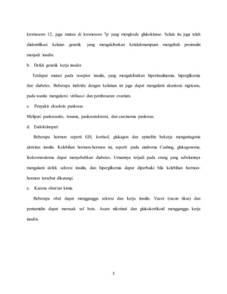 1
kromosom 12, juga mutasi di kromosom 7p yang mengkode glukokinase. Selain itu juga telah
diidentifikasi kelaian genetik yang mengakibatkan ketidakmampuan mengubah proinsulin
menjadi insulin.
b. Defek genetik kerja insulin
Terdapat mutasi pada reseptor insulin, yang mengakibatkan hiperinsulinemia, hiperglikemia
dan diabetes. Beberapa individu dengan kelainan ini juga dapat mengalami akantosis nigricans,
pada wanita mengalami virilisasi dan pembesaran ovarium.
c. Penyakit eksokrin pankreas
Meliputi pankreasitis, trauma, pankreatektomi, dan carcinoma pankreas.
d. Endokrinopati
Beberapa hormon seperti GH, kortisol, glukagon dan epinefrin bekerja mengantagonis
aktivitas insulin. Kelebihan hormon-hormon ini, seperti pada sindroma Cushing, glukagonoma,
feokromositoma dapat menyebabkan diabetes. Umumnya terjadi pada orang yang sebelumnya
mengalami defek sekresi insulin, dan hiperglikemia dapat diperbaiki bila kelebihan hormon-
hormon tersebut dikurangi.
e. Karena obat/zat kimia
Beberapa obat dapat mengganggu sekresi dan kerja insulin. Vacor (racun tikus) dan
pentamidin dapat merusak sel beta. Asam nikotinat dan glukokortikoid mengganggu kerja
insulin.
 