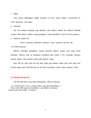 1
f. Infeksi
Virus tertentu dihubungkan dengan kerusakan sel beta, seperti rubella, coxsackievirus B,
CMV, adenovirus, dan mumps.
g. Imunologi
Ada dua kelainan imunologi yang diketahui, yaitu sindrom stiffman dan antibodi antiinsulin
reseptor. Pada sindrom stiffman terjadi peninggian kadar autoantibodi GAD di sel beta pankreas.
h. Sindroma genetik lain
Down’s syndrome, Klinefelter syndrome, Turner syndrome, dan lain- lain.
2.4.4 DM Gestational
Diabetes kehamilan didefinisikan sebagai intoleransi glukosa dengan onset pada waktu
kehamilan. Diabetes jenis ini merupakan komplikasi pada sekitar 1-14% kehamilan. Biasanya
toleransi glukosa akan kembali normal pada trimester ketiga.
Pada DM ini, risiko pada ibu bisa fatal, begitu juga janinnya. Risiko pada janin yaitu cacat
bawaan sampai mati. Pada DM type ini, ibu hamil memerlukan insulin untuk sementara waktu.
2.5 RISIKO DIABETES
Ada beberapa faktor yang dapat menyebabkan DM, di antaranya:
2.5.1 Modified Risk Factors ( Faktor Risiko yang Bisa Dimodifikasi )
Faktor risiko DM yang bisa dimodifikasi atau diubah di antaranya :
 Berat badan lebih (IMT > 23 kg/m2).
 