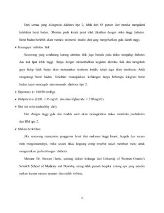 1
Dari semua yang didiagnosis diabetes tipe 2, lebih dari 85 persen dari mereka mengalami
kelebihan berat badan. Obesitas pada lemak perut telah dikaitkan dengan risiko tinggi diabetes.
Berat badan berlebih akan memicu resistensi insulin dan yang menyebabkan gula darah tinggi.
 Kurangnya aktivitas fisik.
Seseorang yang cenderung kurang aktivitas fisik juga berada pada risiko mengidap diabetes
dua kali lipat lebih tinggi. Hanya dengan menambahkan kegiatan aktivitas fisik dan mengubah
gaya hidup tidak hanya akan menurunkan resistensi insulin, tetapi juga akan membantu Anda
mengurangi berat badan. Penelitian menunjukkan, kehilangan hanya beberapa kilogram berat
badan dapat mencegah atau menunda diabetes tipe 2.
 Hipertensi (> 140/90 mmHg).
 Dislipidemia (HDL < 35 mg/dL dan atau trigliserida > 250 mg/dL)
 Diet tak sehat (unhealthy diet).
Diet dengan tinggi gula dan rendah serat akan meningkatkan risiko menderita prediabetes
dan DM tipe 2.
 Makan berlebihan
Jika seseorang merupakan penggemar berat dari makanan tinggi lemak, bergula dan secara
rutin mengonsumsinya, maka secara tidak langsung orang tersebut sudah membuat menu untuk
mengarahkan perkembangan diabetes.
Menurut Dr. Stewart Harris, seorang dokter keluarga dari University of Western Ontario’s
Schulich School of Medicine and Dentistry, orang tidak pernah berpikir tentang apa yang mereka
makan karena merasa nyaman dan sudah terbiasa.
 