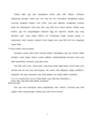 1
Perilaku inilah yang akan menempatkan mereka pada risiko diabetes. Kebiasaan
mengonsumsi gorengan, minum pop, saus salad dan kue, berkontribusi meningkatkan peluang
seseorang mengalami kenaikan berat badan, yang pada gilirannya meningkatkan resistensi
insulin dan menempatkan Anda pada risiko yang lebih besar terkena diabetes. Bahkan orang
tersebut juga bisa mengembangkan kolesterol tinggi dan hipertensi, masalah yang sering
ditemukan pada orang dengan diabetes dan berhubungan dengan penyakit jantung. Ia
menyarankan untuk memakan makanan favorit dengan porsi yang lebih kecil dan mengurangi
asupan lemak.
 Punya problem khas perempuan
Perempuan tertentu lebih rentan terserang diabetes dibandingkan yang lain. Mereka adalah
kelompok wanita dengan sindrom ovarium polikistik, ketidakseimbangan hormonal wanita yang
dapat menyebabkan menstruasi yang tidak teratur.
Tapi tidak perlu cemas. Seperti pada orang-orang berisiko tinggi lainnya, mereka hanya perlu
merubah pola diet dan tetap aktif bergerak. Jika mereka telah didiagnosis dengan pradiabetes,
mengambil obat untuk menurunkan gula darah mungkin bisa menjadi pilihan bermanfaat.
2.5.2 Un- modified Risk Factors ( Faktor Risiko yang Tidak Bisa Dimodifikasi )
Faktor risiko yang tidak dapat diubah di antaranya:
 Ras dan etnik
Etnis juga turut berpengaruh dalam pengembangan risiko diabetes. Seseorang akan lebih
mungkin untuk mengembangkan diabetes tipe 2 jika berasal dari latar
 
